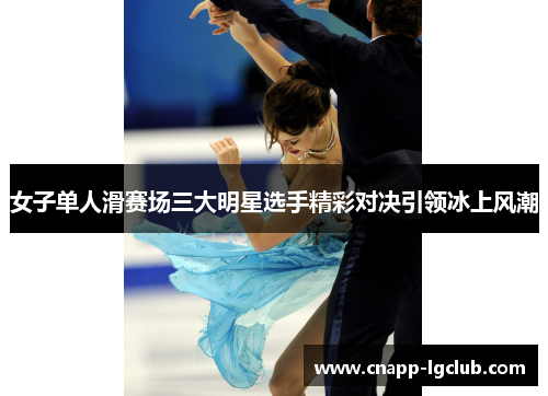 女子单人滑赛场三大明星选手精彩对决引领冰上风潮