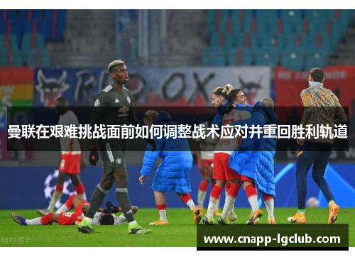 曼联在艰难挑战面前如何调整战术应对并重回胜利轨道